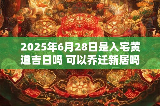 2025年6月28日是入宅黄道吉日吗 可以乔迁新居吗