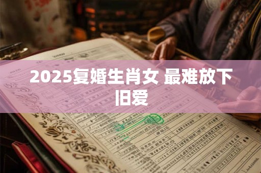 2025复婚生肖女 最难放下旧爱