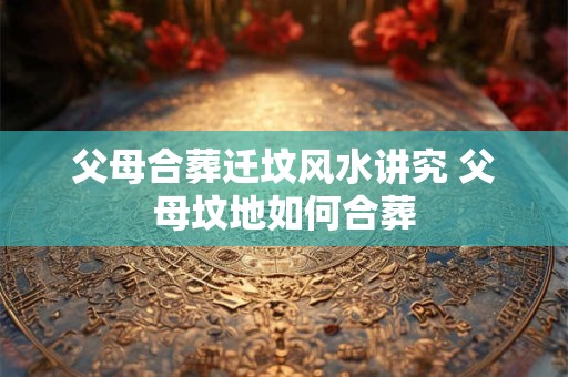 父母合葬迁坟风水讲究 父母坟地如何合葬