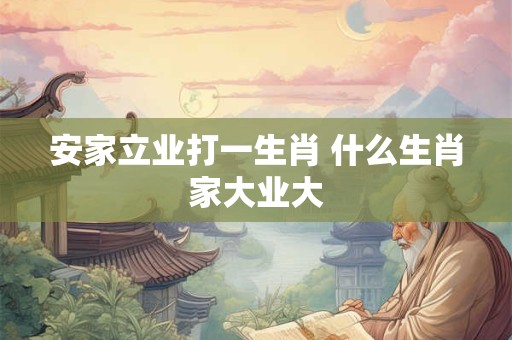 安家立业打一生肖 什么生肖家大业大 安家立业打一生肖 什么生肖家大业大