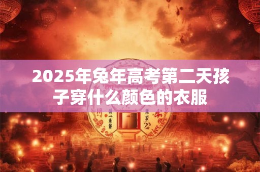 2025年兔年高考第二天孩子穿什么颜色的衣服 2025年兔年高考第二天孩子穿什么颜色的衣服