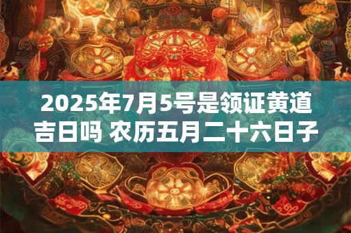 2025年7月5号是领证黄道吉日吗 农历五月二十六日子好吗