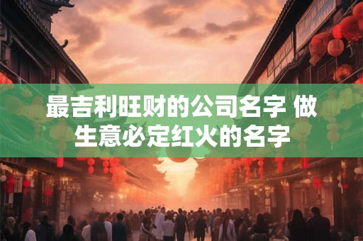 最吉利旺财的公司名字 做生意必定红火的名字 最吉利旺财的公司名字 做生意必定红火的名字