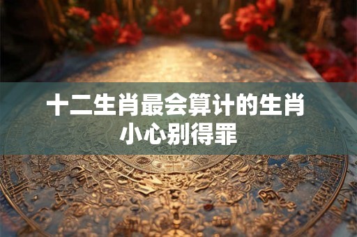 十二生肖最会算计的生肖 小心别得罪 十二生肖最会算计的生肖 小心别得罪