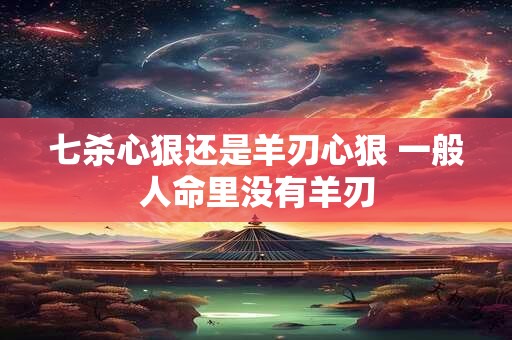 七杀心狠还是羊刃心狠 一般人命里没有羊刃