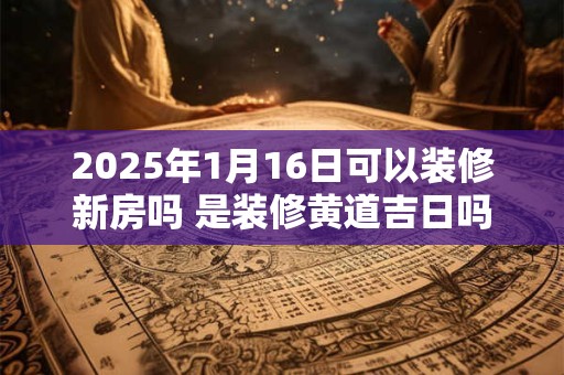 2025年1月16日可以装修新房吗 是装修黄道吉日吗