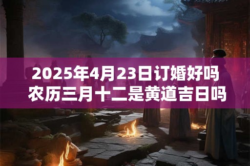 2025年4月23日订婚好吗 农历三月十二是黄道吉日吗