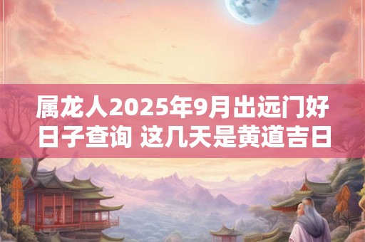 属龙人2025年9月出远门好日子查询 这几天是黄道吉日