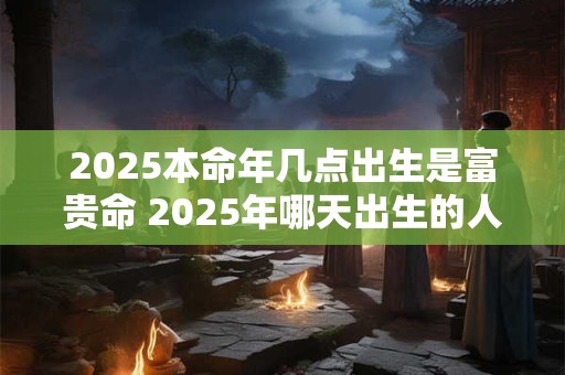 2025本命年几点出生是富贵命 2025年哪天出生的人最好命