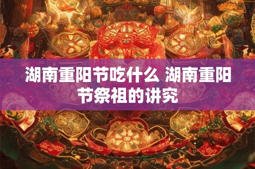 湖南重阳节吃什么 湖南重阳节祭祖的讲究 湖南重阳节吃什么 湖南重阳节祭祖的讲究