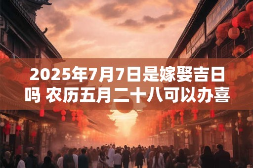 2025年7月7日是嫁娶吉日吗 农历五月二十八可以办喜酒吗