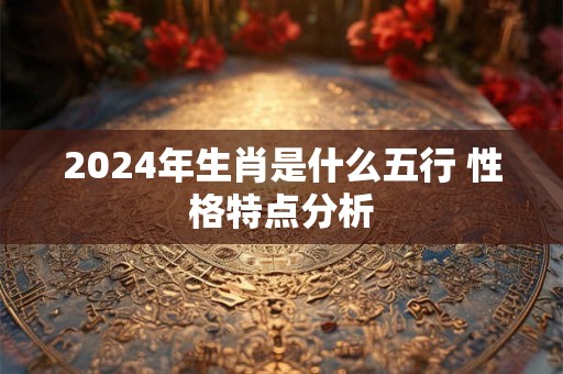 详细阅读:2024年生肖是什么五行 性格特点分析 2024年生肖是什么五行 性格特点分析