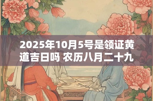 2025年10月5号是领证黄道吉日吗 农历八月二十九日子好吗