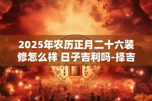 2025年农历正月二十六装修怎么样 日子吉利吗-择吉日网