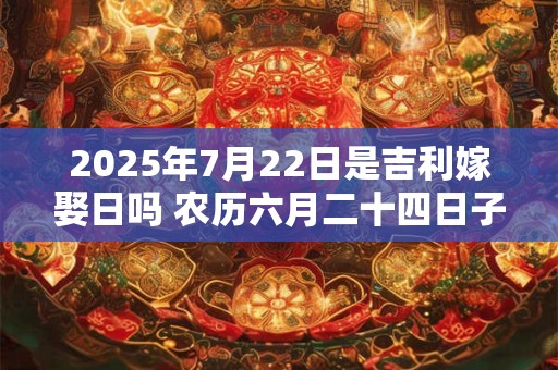 2025年7月22日是吉利嫁娶日吗 农历六月二十四日子如何