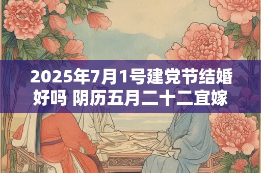 2025年7月1号建党节结婚好吗 阴历五月二十二宜嫁娶吗