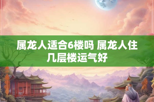 属龙人适合6楼吗 属龙人住几层楼运气好
