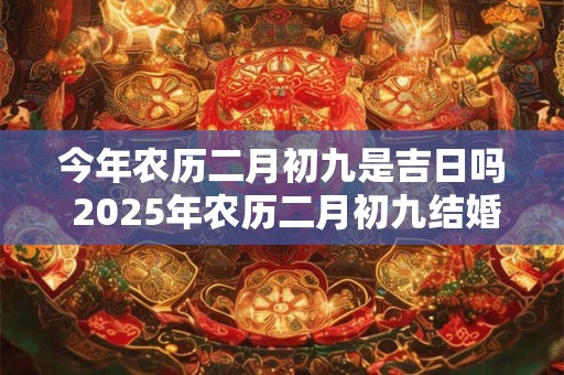 详细阅读:今年农历二月初九是吉日吗 2025年农历二月初九结婚好吗 今年农历二月初九是吉日吗 2025年农历二月初九结婚好吗