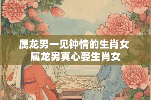 属龙男一见钟情的生肖女 属龙男真心娶生肖女
