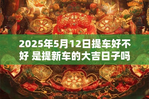 2025年5月12日提车好不好 是提新车的大吉日子吗