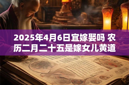 2025年4月6日宜嫁娶吗 农历二月二十五是嫁女儿黄道吉日吗