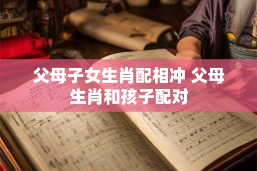 父母子女生肖配相冲 父母生肖和孩子配对