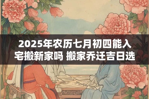 2025年农历七月初四能入宅搬新家吗 搬家乔迁吉日选择