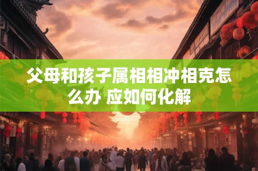父母和孩子属相相冲相克怎么办 应如何化解