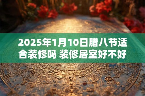 2025年1月10日腊八节适合装修吗 装修居室好不好
