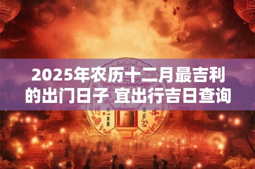 2025年农历十二月最吉利的出门日子 宜出行吉日查询