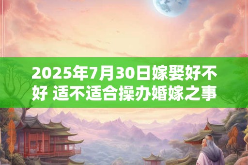 2025年7月30日嫁娶好不好 适不适合操办婚嫁之事