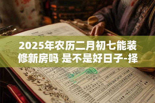 2025年农历二月初七能装修新房吗 是不是好日子-择吉日网