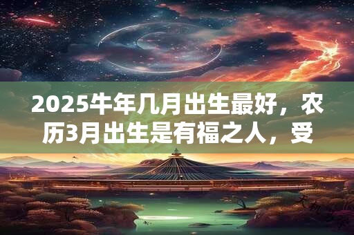 2025牛年几月出生最好，农历3月出生是有福之人，受人敬重