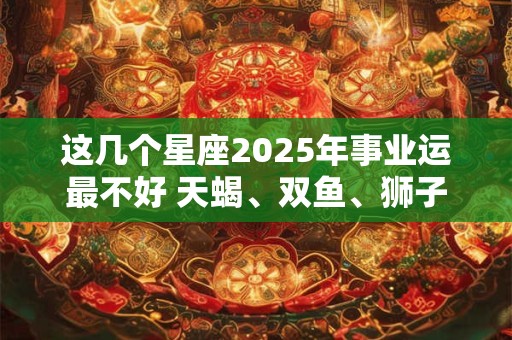 这几个星座2025年事业运最不好 天蝎、双鱼、狮子 这几个星座2025年事业运最不好 天蝎、双鱼、狮子
