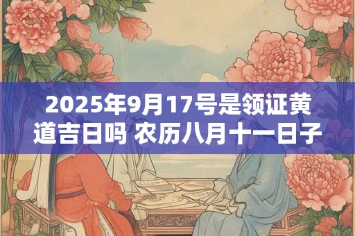 2025年9月17号是领证黄道吉日吗 农历八月十一日子好吗