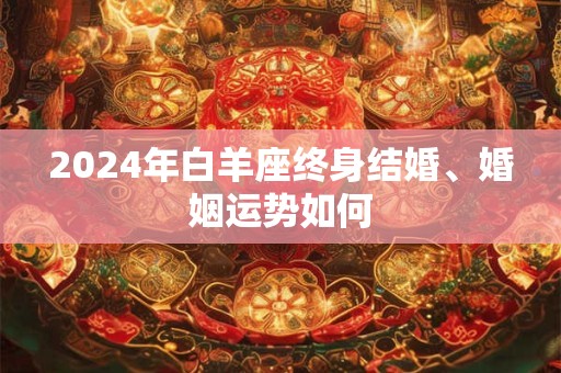 2024年白羊座终身结婚、婚姻运势如何 2024年白羊座终身结婚、婚姻运势如何