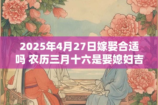 2025年4月27日嫁娶合适吗 农历三月十六是娶媳妇吉日吗
