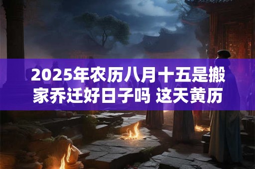 2025年农历八月十五是搬家乔迁好日子吗 这天黄历宜忌