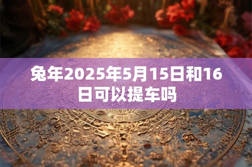 兔年2025年5月15日和16日可以提车吗