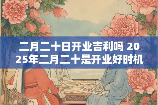 二月二十日开业吉利吗 2026年二月二十是开业好时机吗 二月二十日开业吉利吗 2026年二月二十是开业好时机吗