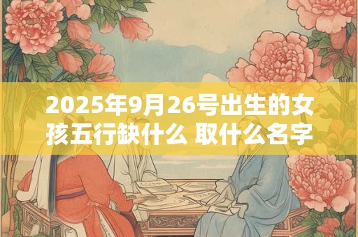 2025年9月26号出生的女孩五行缺什么 取什么名字好