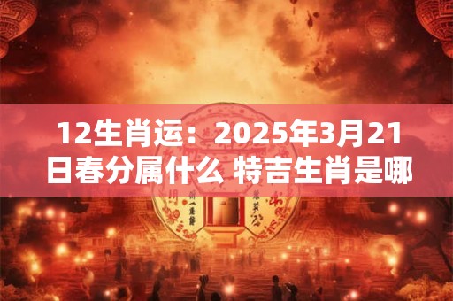 12生肖运：2025年3月21日春分属什么 特吉生肖是哪几个