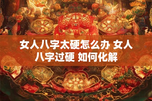 女人八字太硬怎么办 女人八字过硬 如何化解 女人八字太硬怎么办 女人八字过硬 如何化解