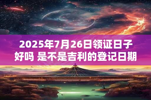 2025年7月26日领证日子好吗 是不是吉利的登记日期