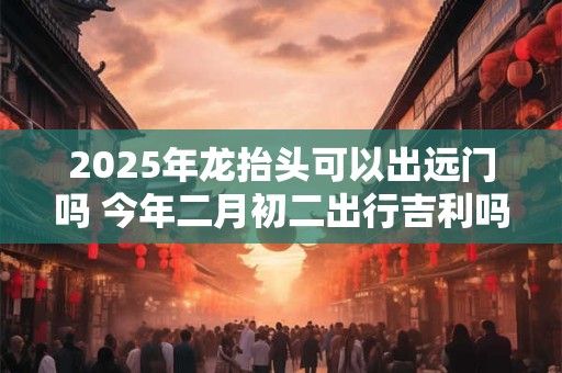 2025年龙抬头可以出远门吗 今年二月初二出行吉利吗
