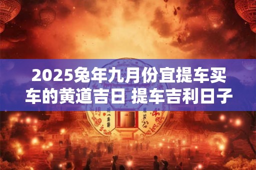 2025兔年九月份宜提车买车的黄道吉日 提车吉利日子