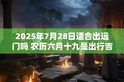 2025年7月28日适合出远门吗 农历六月十九是出行吉日吗