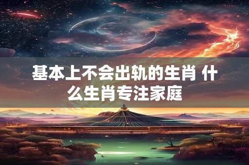 基本上不会出轨的生肖 什么生肖专注家庭