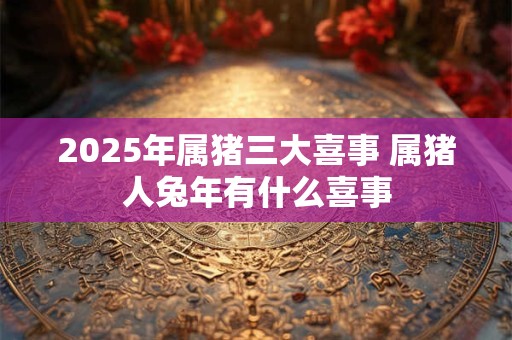 2025年属猪三大喜事 属猪人兔年有什么喜事
