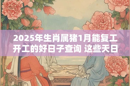 2025年生肖属猪1月能复工开工的好日子查询 这些天日子吉利